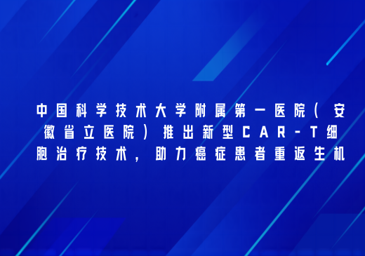 中国科学技术大学附属第一医院(安徽省立医院)利用新型CAR-T细胞治疗技术,助力癌症患者重返生机